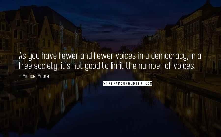 Michael Moore Quotes: As you have fewer and fewer voices in a democracy, in a free society, it's not good to limit the number of voices.