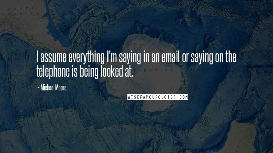 Michael Moore Quotes: I assume everything I'm saying in an email or saying on the telephone is being looked at.