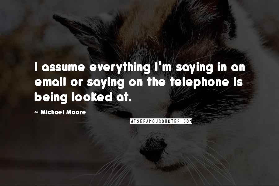 Michael Moore Quotes: I assume everything I'm saying in an email or saying on the telephone is being looked at.