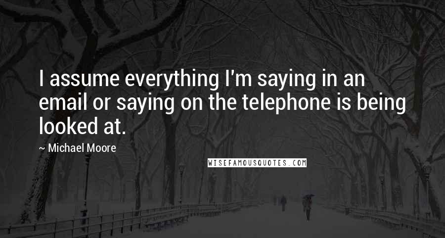 Michael Moore Quotes: I assume everything I'm saying in an email or saying on the telephone is being looked at.