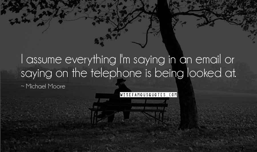 Michael Moore Quotes: I assume everything I'm saying in an email or saying on the telephone is being looked at.