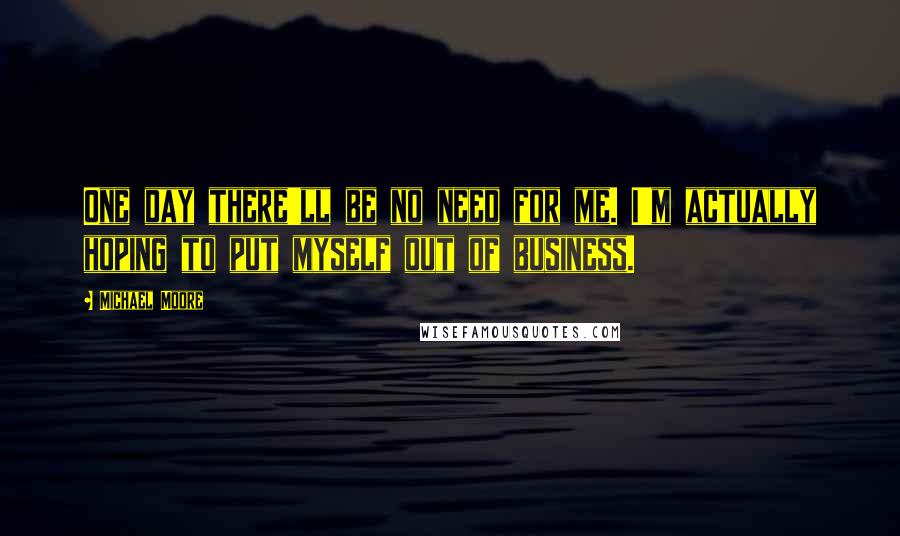 Michael Moore Quotes: One day there'll be no need for me. I'm actually hoping to put myself out of business.
