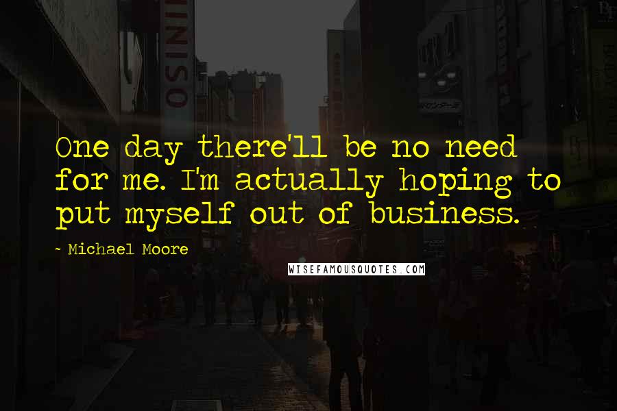 Michael Moore Quotes: One day there'll be no need for me. I'm actually hoping to put myself out of business.