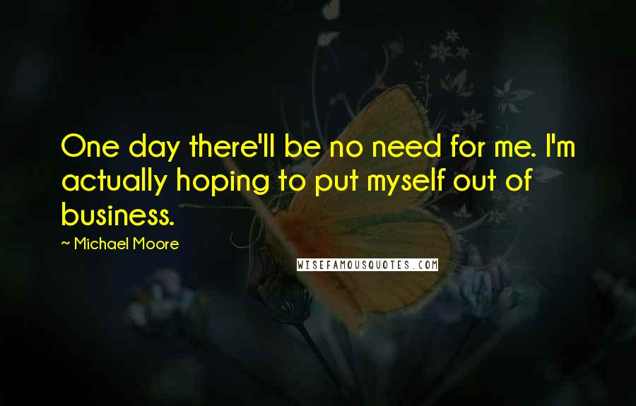 Michael Moore Quotes: One day there'll be no need for me. I'm actually hoping to put myself out of business.