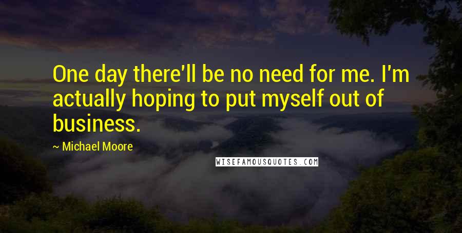 Michael Moore Quotes: One day there'll be no need for me. I'm actually hoping to put myself out of business.