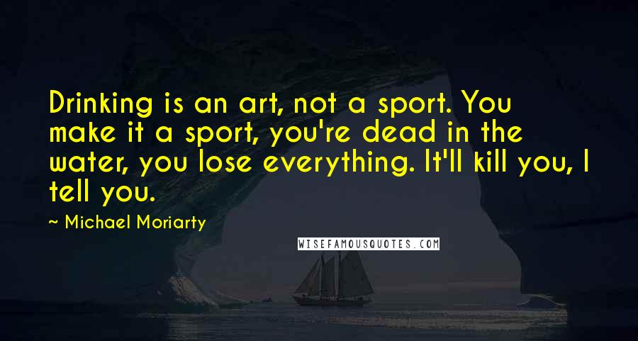 Michael Moriarty Quotes: Drinking is an art, not a sport. You make it a sport, you're dead in the water, you lose everything. It'll kill you, I tell you.