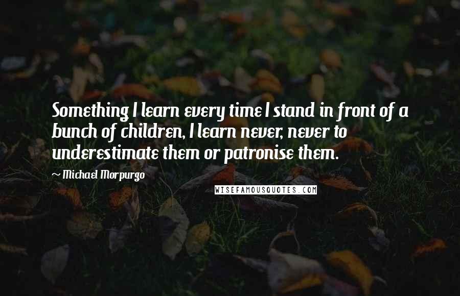 Michael Morpurgo Quotes: Something I learn every time I stand in front of a bunch of children, I learn never, never to underestimate them or patronise them.