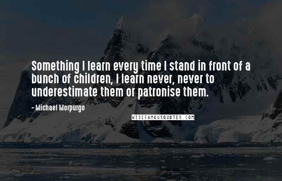 Michael Morpurgo Quotes: Something I learn every time I stand in front of a bunch of children, I learn never, never to underestimate them or patronise them.