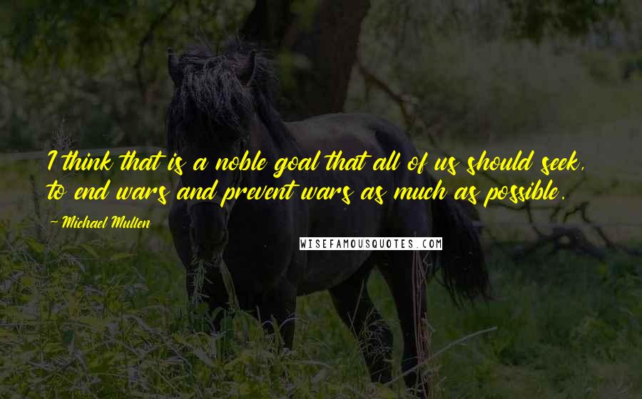 Michael Mullen Quotes: I think that is a noble goal that all of us should seek, to end wars and prevent wars as much as possible.