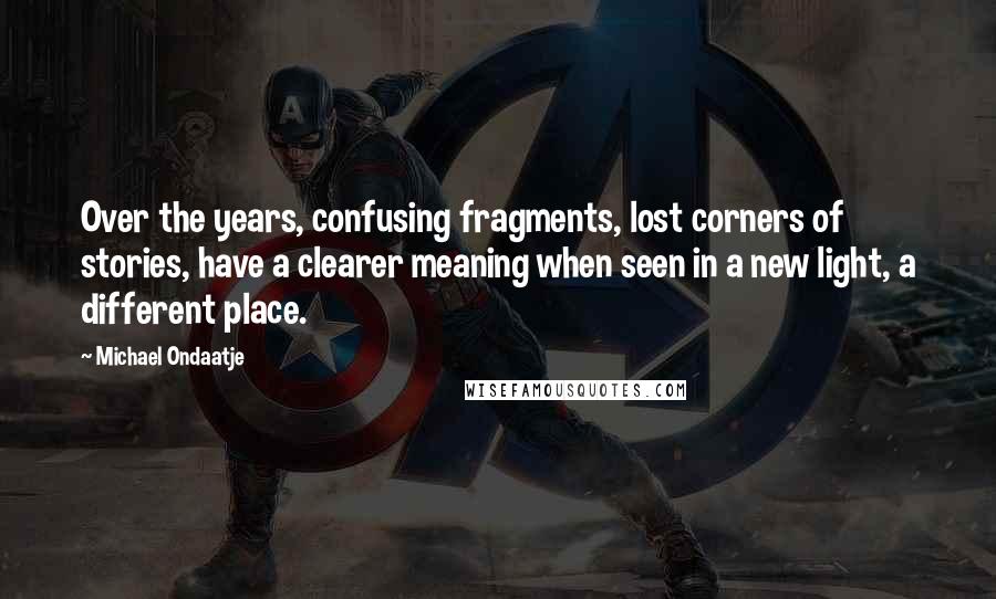 Michael Ondaatje Quotes: Over the years, confusing fragments, lost corners of stories, have a clearer meaning when seen in a new light, a different place.