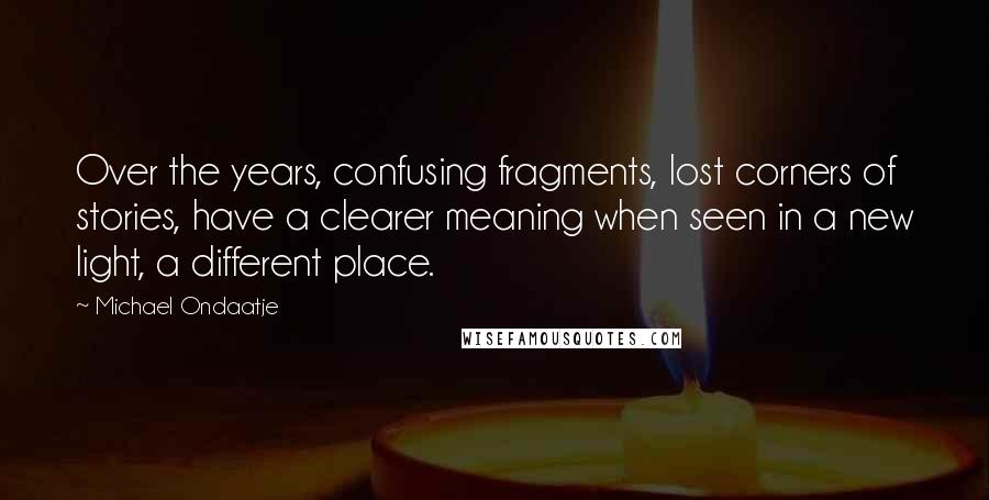 Michael Ondaatje Quotes: Over the years, confusing fragments, lost corners of stories, have a clearer meaning when seen in a new light, a different place.