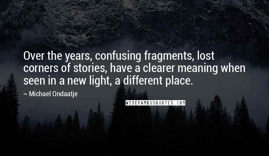 Michael Ondaatje Quotes: Over the years, confusing fragments, lost corners of stories, have a clearer meaning when seen in a new light, a different place.