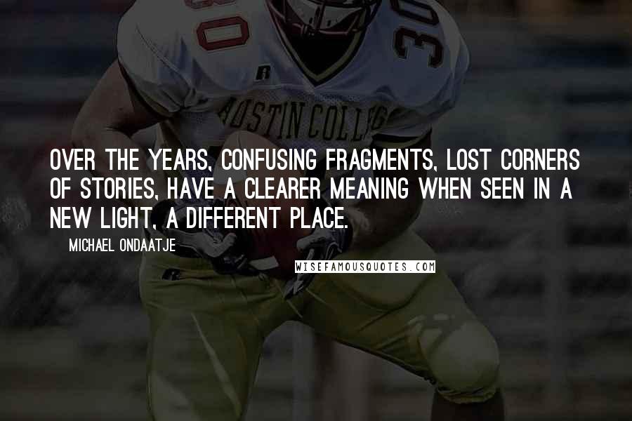 Michael Ondaatje Quotes: Over the years, confusing fragments, lost corners of stories, have a clearer meaning when seen in a new light, a different place.