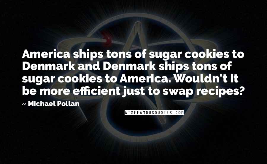 Michael Pollan Quotes: America ships tons of sugar cookies to Denmark and Denmark ships tons of sugar cookies to America. Wouldn't it be more efficient just to swap recipes?