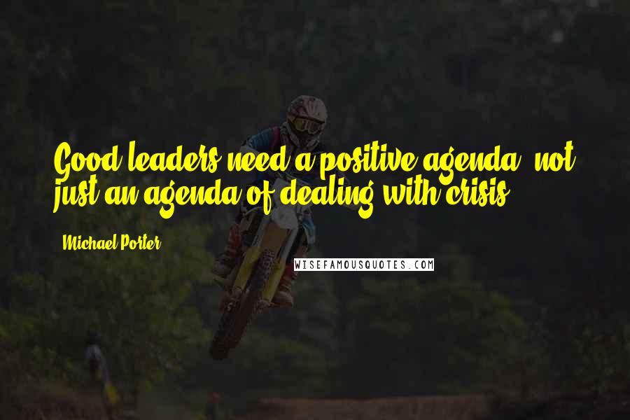 Michael Porter Quotes: Good leaders need a positive agenda, not just an agenda of dealing with crisis.