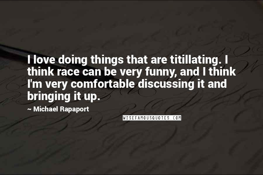 Michael Rapaport Quotes: I love doing things that are titillating. I think race can be very funny, and I think I'm very comfortable discussing it and bringing it up.