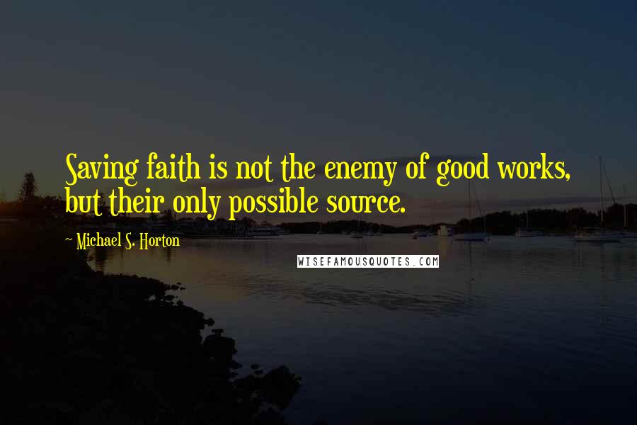 Michael S. Horton Quotes: Saving faith is not the enemy of good works, but their only possible source.