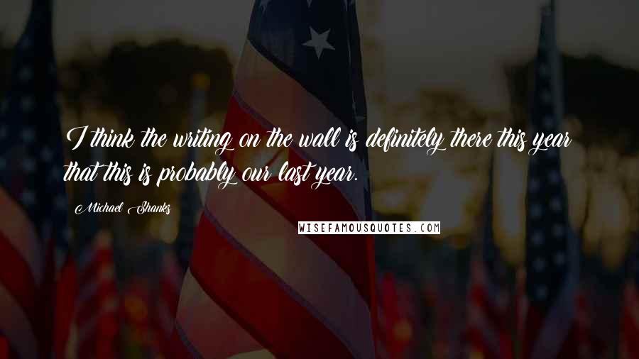 Michael Shanks Quotes: I think the writing on the wall is definitely there this year that this is probably our last year.