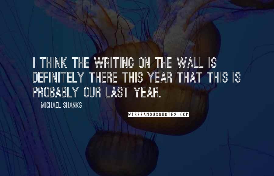 Michael Shanks Quotes: I think the writing on the wall is definitely there this year that this is probably our last year.