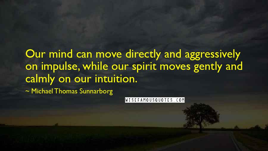 Michael Thomas Sunnarborg Quotes: Our mind can move directly and aggressively on impulse, while our spirit moves gently and calmly on our intuition.