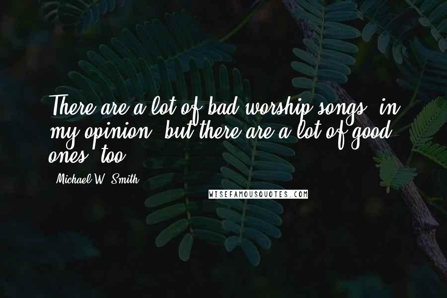 Michael W. Smith Quotes: There are a lot of bad worship songs, in my opinion, but there are a lot of good ones, too.