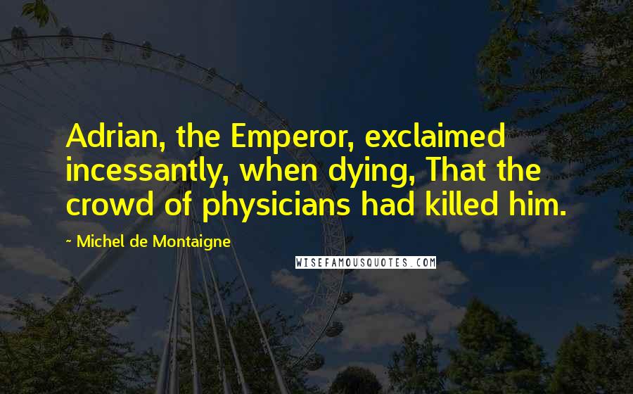 Michel De Montaigne Quotes: Adrian, the Emperor, exclaimed incessantly, when dying, That the crowd of physicians had killed him.