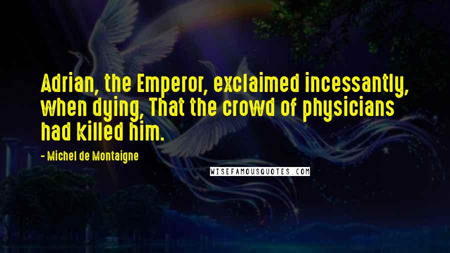 Michel De Montaigne Quotes: Adrian, the Emperor, exclaimed incessantly, when dying, That the crowd of physicians had killed him.