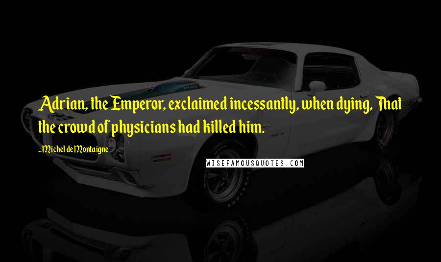 Michel De Montaigne Quotes: Adrian, the Emperor, exclaimed incessantly, when dying, That the crowd of physicians had killed him.