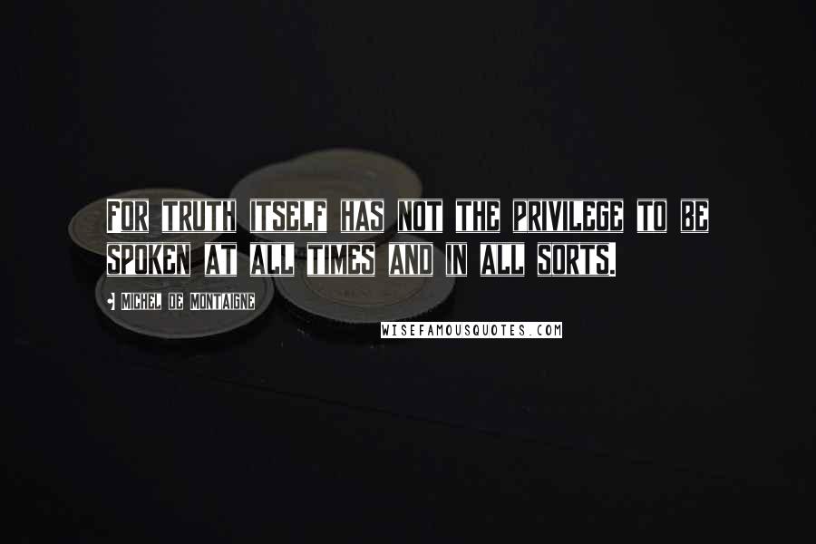 Michel De Montaigne Quotes: For truth itself has not the privilege to be spoken at all times and in all sorts.