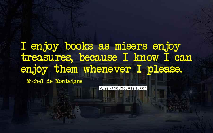 Michel De Montaigne Quotes: I enjoy books as misers enjoy treasures, because I know I can enjoy them whenever I please.