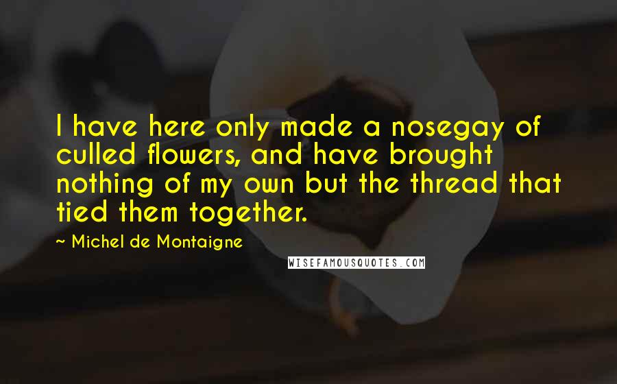 Michel De Montaigne Quotes: I have here only made a nosegay of culled flowers, and have brought nothing of my own but the thread that tied them together.