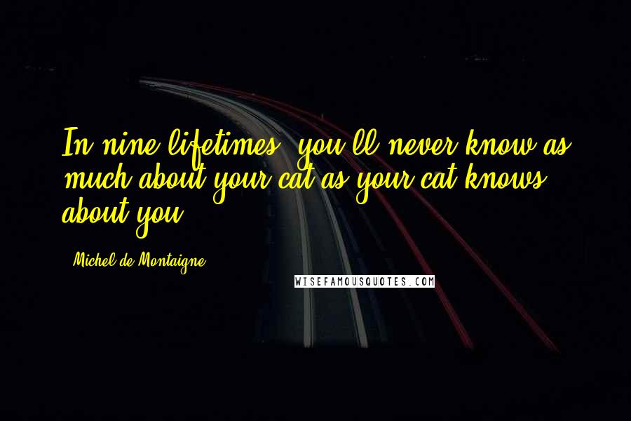 Michel De Montaigne Quotes: In nine lifetimes, you'll never know as much about your cat as your cat knows about you.