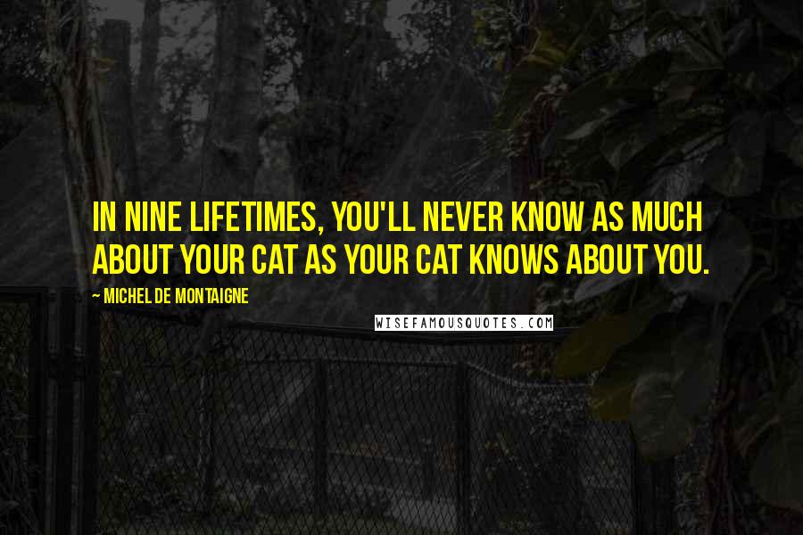 Michel De Montaigne Quotes: In nine lifetimes, you'll never know as much about your cat as your cat knows about you.