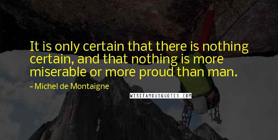 Michel De Montaigne Quotes: It is only certain that there is nothing certain, and that nothing is more miserable or more proud than man.