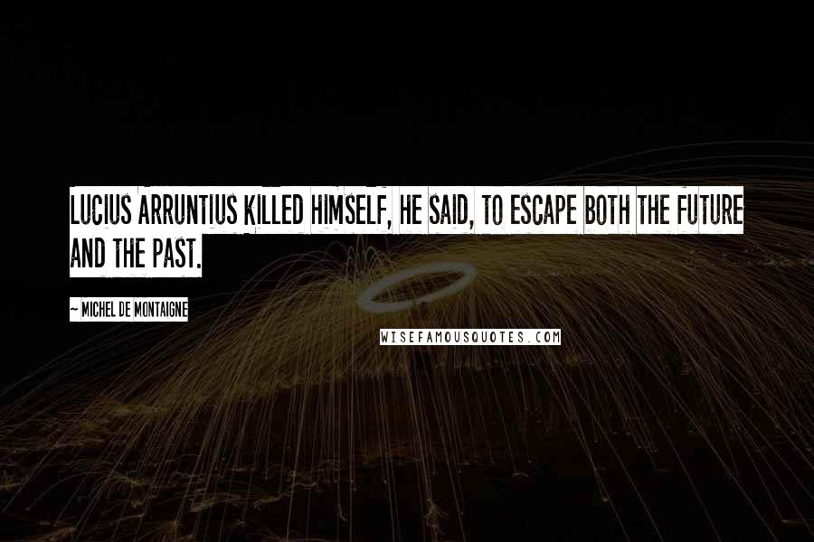 Michel De Montaigne Quotes: Lucius Arruntius killed himself, he said, to escape both the future and the past.