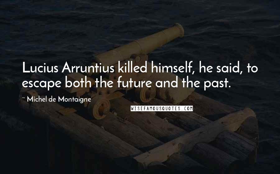 Michel De Montaigne Quotes: Lucius Arruntius killed himself, he said, to escape both the future and the past.