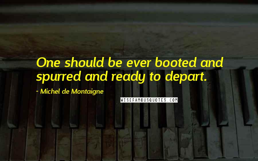 Michel De Montaigne Quotes: One should be ever booted and spurred and ready to depart.