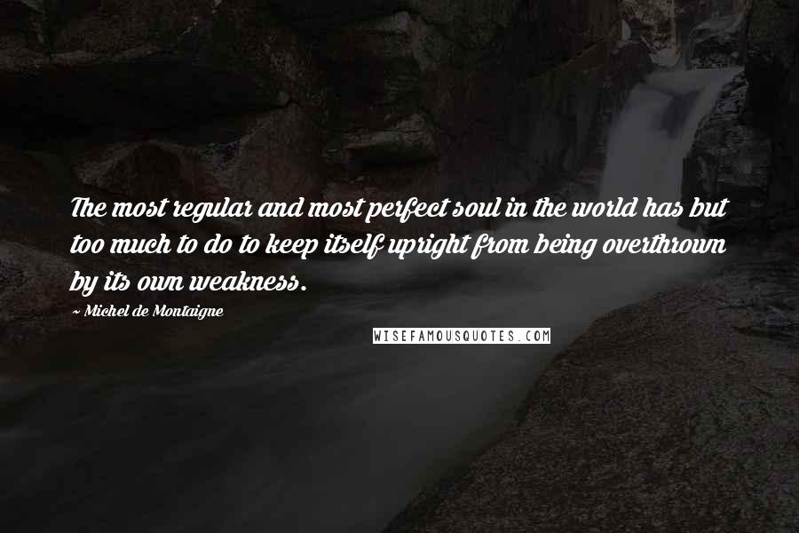 Michel De Montaigne Quotes: The most regular and most perfect soul in the world has but too much to do to keep itself upright from being overthrown by its own weakness.