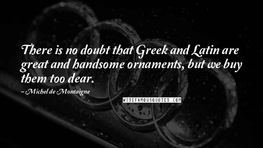 Michel De Montaigne Quotes: There is no doubt that Greek and Latin are great and handsome ornaments, but we buy them too dear.