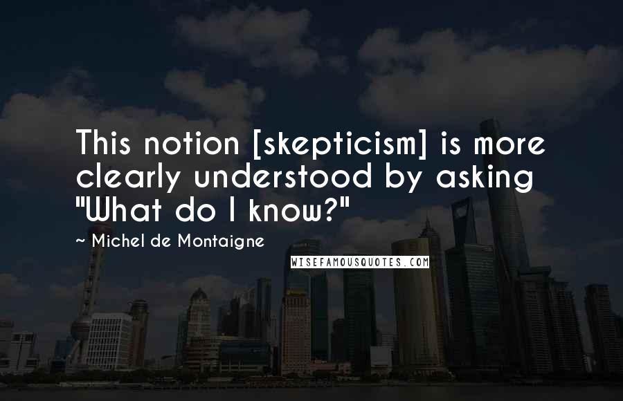 Michel De Montaigne Quotes: This notion [skepticism] is more clearly understood by asking "What do I know?"