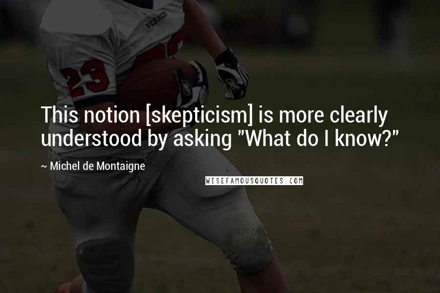 Michel De Montaigne Quotes: This notion [skepticism] is more clearly understood by asking "What do I know?"