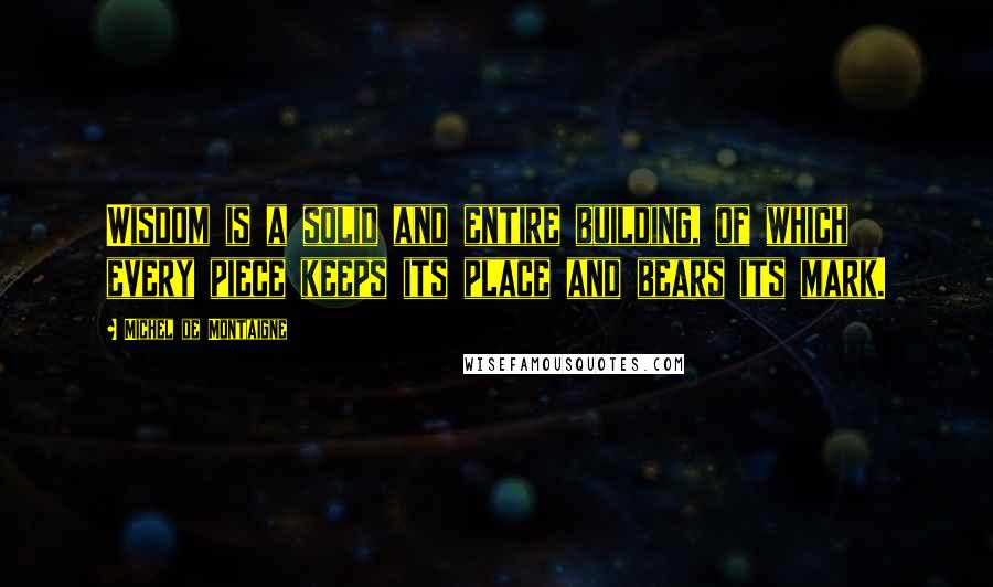 Michel De Montaigne Quotes: Wisdom is a solid and entire building, of which every piece keeps its place and bears its mark.