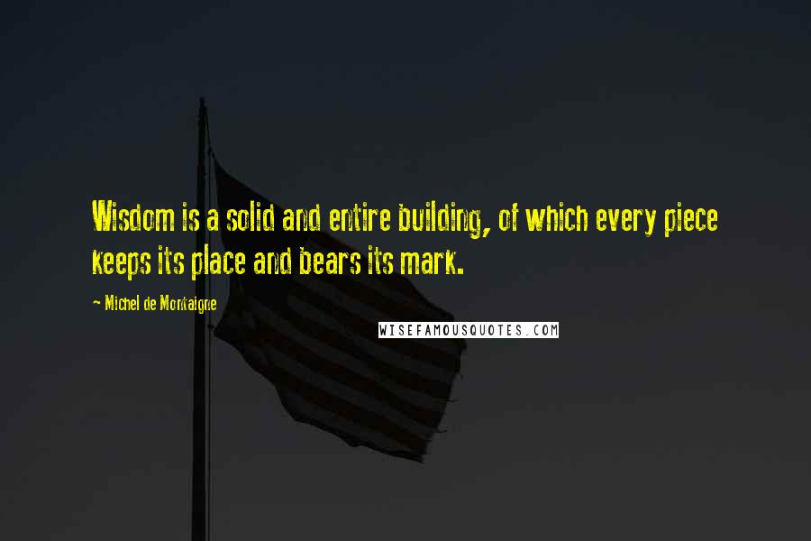 Michel De Montaigne Quotes: Wisdom is a solid and entire building, of which every piece keeps its place and bears its mark.