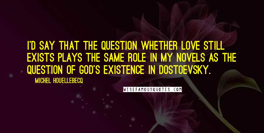 Michel Houellebecq Quotes: I'd say that the question whether love still exists plays the same role in my novels as the question of God's existence in Dostoevsky.