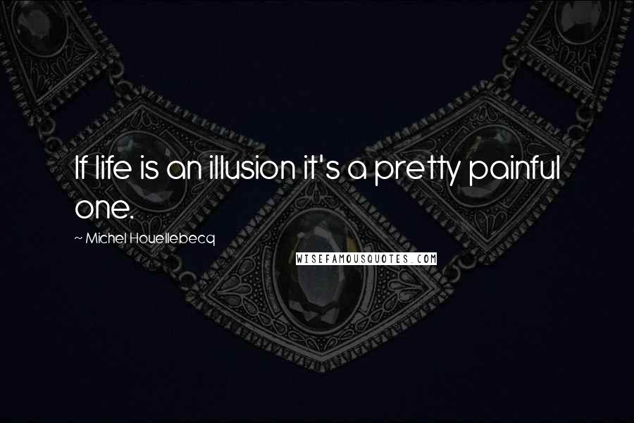 Michel Houellebecq Quotes: If life is an illusion it's a pretty painful one.