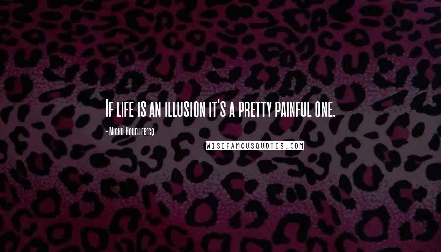 Michel Houellebecq Quotes: If life is an illusion it's a pretty painful one.