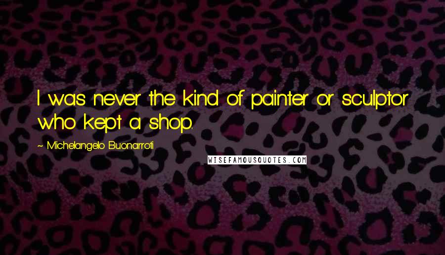 Michelangelo Buonarroti Quotes: I was never the kind of painter or sculptor who kept a shop.