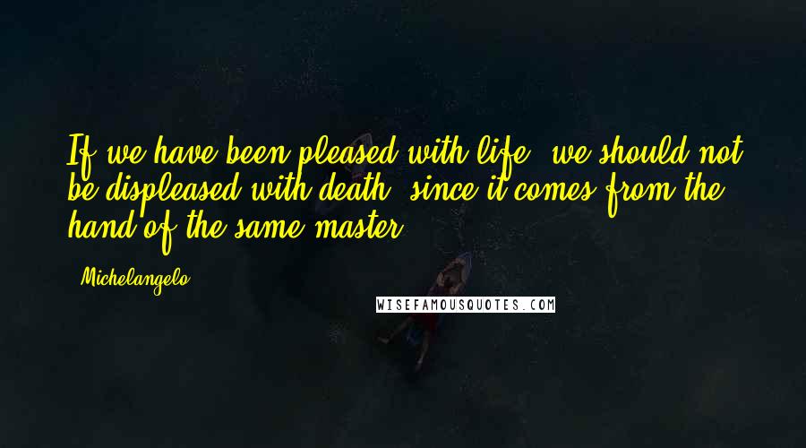 Michelangelo Quotes: If we have been pleased with life, we should not be displeased with death, since it comes from the hand of the same master.