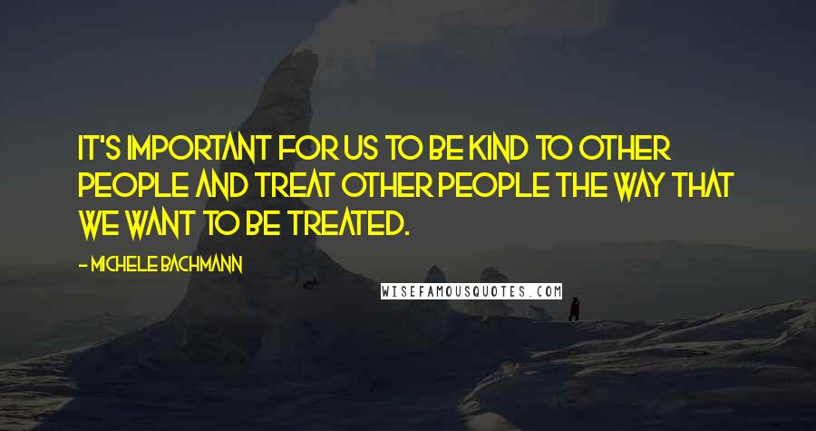 Michele Bachmann Quotes: It's important for us to be kind to other people and treat other people the way that we want to be treated.