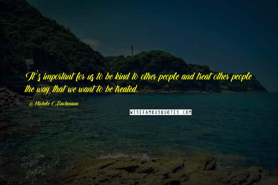 Michele Bachmann Quotes: It's important for us to be kind to other people and treat other people the way that we want to be treated.